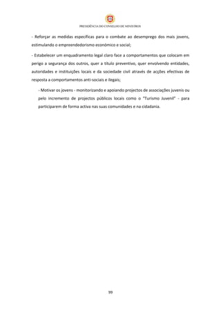 - Reforçar as medidas específicas para o combate ao desemprego dos mais jovens,
estimulando o empreendedorismo económico e social;

- Estabelecer um enquadramento legal claro face a comportamentos que colocam em
perigo a segurança dos outros, quer a título preventivo, quer envolvendo entidades,
autoridades e instituições locais e da sociedade civil através de acções efectivas de
resposta a comportamentos anti-sociais e ilegais;

   - Motivar os jovens - monitorizando e apoiando projectos de associações juvenis ou
   pelo incremento de projectos públicos locais como o “Turismo Juvenil” - para
   participarem de forma activa nas suas comunidades e na cidadania.




                                          99
 