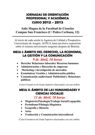 JORNADAS DE ORIENTACIÓN
           PROFESIONAL Y ACADÉMICA
              CURSO 2012 – 2013
    Aula Magna de la Facultad de Ciencias
 Campus San Francisco (C/ Pedro Cerbuna, 12)

Al inicio de cada sesión la Agencia de Calidad y Prospectiva
Universitaria de Aragón, ACPUA, hará una breve exposición
 sobre el sistema universitario aragonés después de Bolonia

MESA I: ÁMBITO DEL DERECHO, LA ECONOMIA,
      LA GESTIÓN Y LA COMUNICACIÓN
                  9 de Abril, 18 horas
      Derecho/ Relaciones laborales/ Recursos humanos
      Administración y Dirección de empresas
      Marketing e investigación de mercados
      Económicas/ Gestión y Administración pública
      Comunicación audiovisual/ Publicidad y Relaciones
      públicas
    Ciclos Formativos de Grado Superior relacionados con este ámbito

    MESA II: ÁMBITO DE LAS HUMANIDADES Y
               CIENCIAS SOCIALES
                   11 de Abril, 18 horas
          Magisterio/Psicología/Trabajo Social/Logopedia
          Periodismo/Filología Hispánica
          Geografía e Historia
          Artes
          Traducción y Comunicación intercultural
    Ciclos Formativos de Grado Superior relacionados con este ámbito.
 