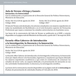 Información, matrículas y becas




       Con la colaboración y el patrocinio de la Dirección General de Política Universitaria,
       Ministerio de Educación
       Aula de Verano «Ortega y Gasset»



       Fecha: Del 16 al 20 de agosto de 2010         Fecha: Del 24 al 28 de agosto de 2010
       Iniciación a la Universidad



       Código: 60e6                                  Código: 60e7
       El Aula de Verano está destinada a los jóvenes estudiantes con mejores expedientes en
       todas las modalidades de Bachillerato o en el ciclo formativo superior de Formación
       Profesional, que vayan a comenzar los estudios universitarios en el próximo curso.
       Las bases de la convocatoria del Aula de Verano se publicarán en el BOE, y estarán
       disponibles en la página web del Ministerio de Educación, a partir del 17 de mayo de 2010.
72




       Con la colaboración y el patrocinio de la Dirección General de Política Universitaria,
       Ministerio de Educación
       Escuela «Blas Cabrera» de Introducción
       a la Investigación, la Docencia y la Innovación


       Fecha: Del 16 al 20 de agosto de 2010
       Código: 60e8
       La Escuela «Blas Cabrera» de Introducción a la Investigación, la Docencia y la Innovación
       tiene por objeto ofrecer a los licenciados, ingenieros y arquitectos que hayan obtenido
       los mejores expedientes académicos y que estén en condiciones de comenzar los
       estudios de tercer ciclo, un espacio dedicado a la presentación de iniciación en sus
       dos actividades fundamentales: la docencia y la investigación científica.

       Las bases de la convocatoria estarán disponibles en la página web de la www.uimp.es
       El plazo de presentación de solicitudes finaliza el 5 de julio de 2010.
 