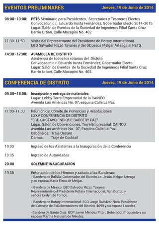 EVENTOS PRELIMINARES Jueves, 19 de Junio de 2014
08:00–13:00: PETS Seminario para Presidentes, Secretarios y Tesoreros Electos
Convocador: c.r. Eduardo Irusta Fernández, Gobernador Electo 2014-2015
Lugar: Salón de Eventos de la Sociedad de Ingenieros Filial Santa Cruz
Barrio Urbarí, Calle Mocopini No. 402
11:30-11:50 Visita del Representante del Presidente de Rotary International
EGD Salvador Rizzo Tavares y del GDJesús Melgar Arteaga al PETS.
14:30–17:00: ASAMBLEA DE DISTRITO
Asistencia de todos los rotarios del Distrito
Convocador: c.r. Eduardo Irusta Fernández, Gobernador Electo
Lugar: Salón de Eventos de la Sociedad de Ingenieros Filial Santa Cruz
Barrio Urbarí, Calle Mocapini No. 402.
09:00–18:00: Inscripción y entrega de materiales
Lugar: Lobby Torre Empresarial de la CAINCO
Avenida Las Américas No. 07, esquina Calle La Paz.
11:00-11:30 Reunión del Comité de Ponencias y Resoluciones
LXXV CONFERENCIA DE DISTRITO
“EGD GUSTAVO ENRIQUE BARBERY PAZ”
Lugar: Salón de Convenciones, Torre Empresarial CAINCO,
Avenida Las Américas No. 07, Esquina Calle La Paz.
Caballeros: Traje Oscuro
Damas: Traje de Cocktail
19:00 Ingreso de los Asistentes a la Inauguración de la Conferencia
19:35 Ingreso de Autoridades
20:00 SOLEMNE INAUGURACION
19:35 Entonación de los Himnos y saludo a las Banderas:
- Bandera de Bolivia: Gobernador del Distrito c.r. Jesús Melgar Arteaga
y su esposa María Elena de Melgar.
- Bandera de México: EGD Salvador Rizzo Tavares
Representante del Presidente Rotary Internacional, Ron Burton y
señora Evelyn de Torrico.
- Bandera de Rotary Internacional: EGD Jorge Balcázar Nara, Presidente
del Consejo de ExGobernadores del Distrito 4690 y su esposa Lourdes.
-Bandera de Santa Cruz: GDP Javier Méndez Pitari, Goberndor Propuesto y su
esposa Martha Natusch de Méndez.
CONFERENCIA DE DISTRITO Jueves, 19 de Junio de 2014
 