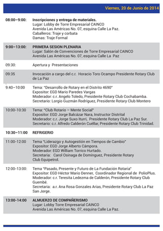 Viernes, 20 de Junio de 2014
08:00–9:00: Inscripciones y entrega de materiales.
Lugar: Lobby de Torre Empresarial CAINCO
Avenida Las Américas No. 07, esquina Calle La Paz.
Caballeros: Traje y corbata
Damas: Traje Formal
9:00–13:00: PRIMERA SESION PLENARIA
Lugar: Salón de Convenciones de Torre Empresarial CAINCO
Avenida Las Américas No. 07, esquina Calle La Paz
09:30: Apertura y Presentaciones
09:35 Invocación a cargo del c.r. Horacio Toro Ocampo Presidente Rotary Club
de La Paz
.
9:40–10:00 Tema: “Desarrollo de Rotary en el Distrito 4690”
Expositor: EGD Mario Paredes Vargas
Moderador: c.r. Angelo Toledo, Presidente Rotary Club Cochabamba.
Secretario: Lorgio Guzmán Rodríguez, Presidente Rotary Club Montero
10:00-10:30 Tema: “Club Rotario – Mente Social”
Expositor: EGD Jorge Balcázar Nara, Instructor Distrital
Moderador: c.r. Jorge Suxo Iturri, Presidente Rotary Club La Paz Sur.
Secretario: c.r. Alfredo Calderón Cuéllar, Presidente Rotary Club Trinidad.
10:30–11:00 REFRIGERIO
11:00-12:00 Tema “Liderazgo y Autogestión en Tiempos de Cambio”
Expositor: EGD Jorge Alberto Cámpora.
Moderador: EGD William Torrico Hurtado.
Secretaria: Carol Osinaga de Domínguez, Presidente Rotary
Club Equipetrol.
12:00-13:00: Tema “Pasado, Presente y Futuro de La Fundación Rotaria”
Expositor: EGD Héctor Mario Denner, Coordinador Regional de PolioPlus.
Moderador: c.r. Teresita Ledezma de Calderón, Presidente Rotary Club
Guembé.
Secretaria: a.r. Ana Rosa Gonzales Arias, Presidente Rotary Club La Paz
San Jorge.
13:00-14:00 ALMUERZO DE COMPAÑERISMO
Lugar: Lobby Torre Empresarial CAINCO
Avenida Las Américas No. 07, esquina Calle La Paz.
 