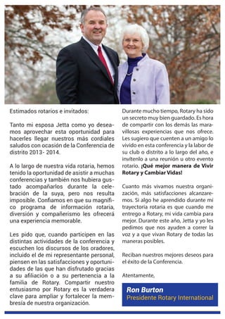 Estimados rotarios e invitados:
Tanto mi esposa Jetta como yo desea-
mos aprovechar esta oportunidad para
hacerles llegar nuestros más cordiales
saludos con ocasión de la Conferencia de
distrito 2013- 2014.
A lo largo de nuestra vida rotaria, hemos
tenido la oportunidad de asistir a muchas
conferencias y también nos hubiera gus-
tado acompañarlos durante la cele-
bración de la suya, pero nos resulta
-
co programa de información rotaria,
diversión y compañerismo les ofrecerá
una experiencia memorable.
distintas actividades de la conferencia y
escuchen los discursos de los oradores,
incluido el de mi representante personal,
piensen en las satisfacciones y oportuni-
familia de Rotary. Compartir nuestro
entusiasmo por Rotary es la verdadera
clave para ampliar y fortalecer la mem-
Durante mucho tiempo, Rotary ha sido
un secreto muy bien guardado. Es hora
de compartir con los demás las mara-
villosas experiencias que nos ofrece.
Les sugiero que cuenten a un amigo lo
vivido en esta conferencia y la labor de
su club o distrito a lo largo del año, e
invítenlo a una reunión u otro evento
rotario. ¡Qué mejor manera de Vivir
Rotary y Cambiar Vidas!
Cuanto más vivamos nuestra organi-
zación, más satisfacciones alcanzare-
mos. Si algo he aprendido durante mi
trayectoria rotaria es que cuando me
entrego a Rotary, mi vida cambia para
mejor. Durante este año, Jetta y yo les
pedimos que nos ayuden a correr la
voz y a que vivan Rotary de todas las
maneras posibles.
Reciban nuestros mejores deseos para
el éxito de la Conferencia.
Atentamente,
s
Ron Burton
Presidente Rotary International
 