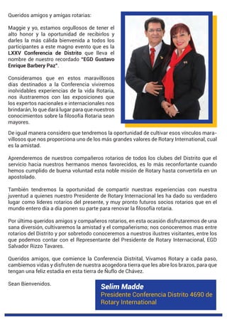 Selim Madde
Presidente Conferencia Distrito 4690 de
Rotary International
Queridos amigos y amigas rotarias:
Maggie y yo, estamos orgullosos de tener el
alto honor y la oportunidad de recibirlos y
darles la más cálida bienvenida a todos los
participantes a este magno evento que es la
LXXV Conferencia de Distrito que lleva el
nombre de nuestro recordado “EGD Gustavo
Enrique Barbery Paz”.
Consideramos que en estos maravillosos
días destinados a la Conferencia viviremos
inolvidables experiencias de la vida Rotaria,
nos ilustraremos con las exposiciones que
los expertos nacionales e internacionales nos
brindarán, lo que dará lugar para que nuestros
mayores.
De igual manera considero que tendremos la oportunidad de cultivar esos vínculos mara-
villosos que nos proporciona uno de los más grandes valores de Rotary International, cual
es la amistad.
Aprenderemos de nuestros compañeros rotarios de todos los clubes del Distrito que el
servicio hacia nuestros hermanos menos favorecidos, es lo más reconfortante cuando
hemos cumplido de buena voluntad esta noble misión de Rotary hasta convertirla en un
apostolado.
También tendremos la oportunidad de compartir nuestras experiencias con nuestra
juventud a quienes nuestro Presidente de Rotary Internacional les ha dado su verdadero
lugar como líderes rotarios del presente, y muy pronto futuros socios rotarios que en el
Por último queridos amigos y compañeros rotarios, en esta ocasión disfrutaremos de una
sana diversión, cultivaremos la amistad y el compañerismo; nos conoceremos mas entre
rotarios del Distrito y por sobretodo conoceremos a nuestros ilustres visitantes, entre los
que podemos contar con el Representante del Presidente de Rotary Internacional, EGD
Salvador Rizzo Tavares.
Queridos amigos, que comience la Conferencia Distrital, Vivamos Rotary a cada paso,
cambiemos vidas y disfruten de nuestra acogedora tierra que les abre los brazos, para que
tengan una feliz estadía en esta tierra de Ñuflo de Chávez.
Sean Bienvenidos.
o
a.
 