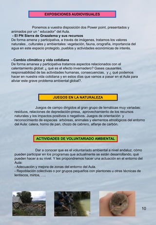 EXPOSICIONES AUDIOVISUALES


              Ponemos a vuestra disposición dos Power point, presentados y
animados por un “ educador” del Aula.
 - El PN Sierra de Grazalema y sus recursos
De forma amena y participativa, a través de imágenes, tratamos los valores
naturales , culturales y ambientales: vegetación, fauna, orografía, importancia del
agua en este espacio protegido, pueblos y actividades económicas de interés.


- Cambio climático y vida cotidiana
De forma amanea y participativa tratamos aspectos relacionados con el
calentamiento global: ¿ qué es el efecto invernadero? Gases causantes,
responsabilidad de las actividades humanas, consecuencias, y ¿ qué podemos
hacer en nuestra vida cotidiana y en estos días que vamos a pasar en el Aula para
aliviar este grave problema ambiental global?.



                           JUEGOS EN LA NATURALEZA

                Juegos de campo dirigidos al gran grupo de temáticas muy variadas:
  residuos, relaciones de depredación-presa, aprovechamiento de los recursos
  naturales y los impactos positivos o negativos. Juegos de orientación y
  reconocimiento de especies arbóreas, animales y elementos etnológicos del entorno
  del Aula: calera, horno de pan, chozo de cabrero, alfanje de carbón.



                ACTIVIDADES DE VOLUNTARIADO AMBIENTAL


                 Dar a conocer que es el voluntariado ambiental a nivel andaluz, cómo
  pueden participar en los programas que actualmente se están desarrollando, qué
  pueden hacer a su nivel. Y les propondremos hacer una actuación en el entorno del
  Aula:
  - Adecuación y mejora de zonas del entorno del Aula.
  - Repoblación colectivas o por grupos pequeños con plantones u otras técnicas de
  lentiscos, mirtos, ….




                                                                                      10
 