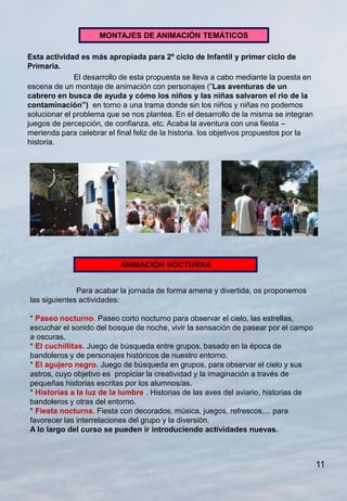 MONTAJES DE ANIMACIÓN TEMÁTICOS

Esta actividad es más apropiada para 2º ciclo de Infantil y primer ciclo de
Primaria.
              El desarrollo de esta propuesta se lleva a cabo mediante la puesta en
escena de un montaje de animación con personajes (“Las aventuras de un
cabrero en busca de ayuda y cómo los niños y las niñas salvaron el río de la
contaminación”) en torno a una trama donde sin los niños y niñas no podemos
solucionar el problema que se nos plantea. En el desarrollo de la misma se integran
juegos de percepción, de confianza, etc. Acaba la aventura con una fiesta –
merienda para celebrar el final feliz de la historia. los objetivos propuestos por la
historia.




                           ANIMACIÓN NOCTURNA


              Para acabar la jornada de forma amena y divertida, os proponemos
las siguientes actividades:

* Paseo nocturno. Paseo corto nocturno para observar el cielo, las estrellas,
escuchar el sonido del bosque de noche, vivir la sensación de pasear por el campo
a oscuras.
* El cuchillitas. Juego de búsqueda entre grupos, basado en la época de
bandoleros y de personajes históricos de nuestro entorno.
* El agujero negro. Juego de búsqueda en grupos, para observar el cielo y sus
astros, cuyo objetivo es propiciar la creatividad y la imaginación a través de
pequeñas historias escritas por los alumnos/as.
* Historias a la luz de la lumbre . Historias de las aves del aviario, historias de
bandoleros y otras del entorno.
* Fiesta nocturna. Fiesta con decorados, música, juegos, refrescos,... para
favorecer las interrelaciones del grupo y la diversión.
A lo largo del curso se pueden ir introduciendo actividades nuevas.



                                                                                        11
 