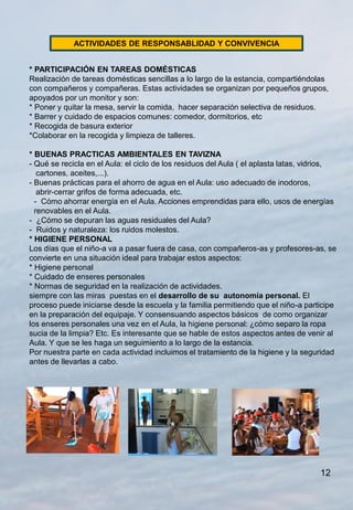 ACTIVIDADES DE RESPONSABLIDAD Y CONVIVENCIA


* PARTICIPACIÓN EN TAREAS DOMÉSTICAS
Realización de tareas domésticas sencillas a lo largo de la estancia, compartiéndolas
con compañeros y compañeras. Estas actividades se organizan por pequeños grupos,
apoyados por un monitor y son:
* Poner y quitar la mesa, servir la comida, hacer separación selectiva de residuos.
* Barrer y cuidado de espacios comunes: comedor, dormitorios, etc
* Recogida de basura exterior
*Colaborar en la recogida y limpieza de talleres.

* BUENAS PRACTICAS AMBIENTALES EN TAVIZNA
- Qué se recicla en el Aula: el ciclo de los residuos del Aula ( el aplasta latas, vidrios,
   cartones, aceites,...).
- Buenas prácticas para el ahorro de agua en el Aula: uso adecuado de inodoros,
   abrir-cerrar grifos de forma adecuada, etc.
  - Cómo ahorrar energía en el Aula. Acciones emprendidas para ello, usos de energías
  renovables en el Aula.
- ¿Cómo se depuran las aguas residuales del Aula?
- Ruidos y naturaleza: los ruidos molestos.
* HIGIENE PERSONAL
Los días que el niño-a va a pasar fuera de casa, con compañeros-as y profesores-as, se
convierte en una situación ideal para trabajar estos aspectos:
* Higiene personal
* Cuidado de enseres personales
* Normas de seguridad en la realización de actividades.
siempre con las miras puestas en el desarrollo de su autonomía personal. El
proceso puede iniciarse desde la escuela y la familia permitiendo que el niño-a participe
en la preparación del equipaje. Y consensuando aspectos básicos de como organizar
los enseres personales una vez en el Aula, la higiene personal: ¿cómo separo la ropa
sucia de la limpia? Etc. Es interesante que se hable de estos aspectos antes de venir al
Aula. Y que se les haga un seguimiento a lo largo de la estancia.
Por nuestra parte en cada actividad incluimos el tratamiento de la higiene y la seguridad
antes de llevarlas a cabo.




                                                                                      12
 