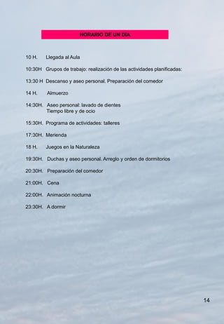 HORARIO DE UN DÍA



10 H.    Llegada al Aula

10:30H Grupos de trabajo: realización de las actividades planificadas:

13:30 H Descanso y aseo personal. Preparación del comedor

14 H.    Almuerzo

14:30H. Aseo personal: lavado de dientes
        Tiempo libre y de ocio

15:30H. Programa de actividades: talleres

17:30H. Merienda

18 H.    Juegos en la Naturaleza

19:30H. Duchas y aseo personal. Arreglo y orden de dormitorios

20:30H. Preparación del comedor

21:00H. Cena

22:00H. Animación nocturna

23:30H. A dormir




                                                                         14
 
