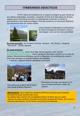 ITINERARIOS DIDÁCTICOS

             El P.N. Sierra de Grazalema es un espacio protegido de gran interés por
sus valores ambientales, naturales y culturales. El Aula de la Naturaleza de Tavizna,
usando como herramienta educativa la interpretación ambiental, os facilita el
acercamiento a este espacio protegido. Para ello contamos con itinerarios didácticos
que esperamos sean de vuestro interés.

                                           Como itinerario emblemático os proponemos
l                                          la visita al Pinsapar de Grazalema, tanto la
                                           ruta integral como por los Llanos del Rábel



                Foto Manolo Canto


De Corta duración: En el entorno del Aula: -Buitrera - Río Tavizna -Garganta
- Alcornocal - Monte Higuerón

De Larga duración:
En el entorno del Aula: Sierra de la Silla, Monte Higuerón y Río Tavizna
En el PN Sierra de Grazalema: Puerto del Boyar- Benaocaz, pasando por el salto de
cabrero, Benamohoma-el Bosque, por el río Majaceite, con posibilidad de visita al
ecomuseo del Agua o/y al jardín botánico del Castillejo .
• Y además, cualquier sendero señalizado del Parque.




                                              Panorámica del Salto del Cabrero en la
    Panorámica de la Sierra del Endrinal      ruta del Puerto del Boyar a Salto del
    vista desde el Monte Higuerón.            Cabrero


    IMPORTANTE: Para realizar los senderos del PN es necesario que el autobús
    acompañe al grupo durante todo el día.
    Se realizan bien el primer día a la llegada al Aula o el último día a la vuelta.
     Algunos de estos senderos necesitan autorización expresa del Parque, por lo que es
    necesario planificarlos, con al menos una semana de antelación.


                                                                                       3
 