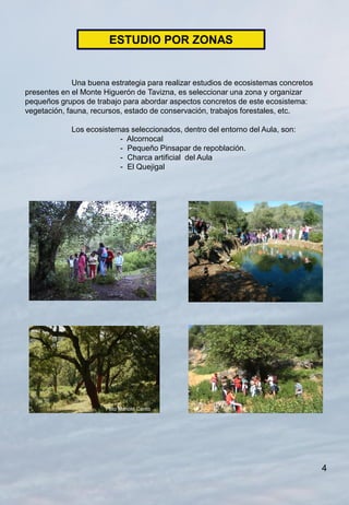 ESTUDIO POR ZONAS


              Una buena estrategia para realizar estudios de ecosistemas concretos
presentes en el Monte Higuerón de Tavizna, es seleccionar una zona y organizar
pequeños grupos de trabajo para abordar aspectos concretos de este ecosistema:
vegetación, fauna, recursos, estado de conservación, trabajos forestales, etc.

             Los ecosistemas seleccionados, dentro del entorno del Aula, son:
                          - Alcornocal
                          - Pequeño Pinsapar de repoblación.
                          - Charca artificial del Aula
                          - El Quejigal




                       Foto Manolo Canto




                                                                                     4
 