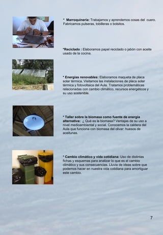 * Marroquinería: Trabajamos y aprendemos cosas del cuero.
Fabricamos pulseras, tobilleras o bolsitos.




*Reciclado : Elaboramos papel reciclado o jabón con aceite
usado de la cocina.




* Energías renovables: Elaboramos maqueta de placa
solar térmica. Visitamos las instalaciones de placa solar
térmica y fotovoltaica del Aula. Tratamos problemáticas
relacionadas con cambio climático, recursos energéticos y
su uso sostenible.




* Taller sobre la biomasa como fuente de energía
alternativa: ¿ Qué es la biomasa? Ventajas de su uso a
nivel medioambiental y social. Conocemos la caldera del
Aula que funciona con biomasa del olivar: huesos de
aceitunas.




* Cambio climático y vida cotidiana: Uso de distintas
fichas y esquemas para analizar lo que es el cambio
climático y sus consecuencias. Lluvia de ideas sobre que
podemos hacer en nuestra vida cotidiana para amortiguar
este cambio.




                                                            7
 