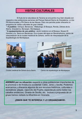 VISITAS CULTURALES

              El Aula de la naturaleza de Tavizna se encuentra muy bien situada con
respecto a las poblaciones serranas del Parque Natural Sierra de Grazalema, y a los
PN Alcornocales y PN Sierra de las Nieves. Esto nos permite poder ofrecerte un
programa de visitas culturales de gran interés:
 * A pueblos: Ubrique, Benaocaz, Villaluenga, El Bosque, Ronda, Zahara de la
Sierra, Grazalema, Benaojan, Montejaque…
* A equipamientos de uso público: Jardín botánico en el Bosque, Museo El
Hombre y la Sierra en Benaocaz, Eco-museo del agua en Benamahoma, centro de
interpretación de la ciudad medieval de Zahara, centro de interpretación de la
Espeleología de Montejaque.




Ciudad medieval de Zahara de la Sierra    Centro de espeleología de Montejaque




ADEMÁS por su situación respecto a otras poblaciones importantes de
la provincia o de Andalucía occidental: Cádiz, Jerez y Sevilla. Podemos
acercarnos y ofreceros algunos de sus recursos históricos, culturales o
recreativos: playas, vaporcito del Puerto, espectáculo como bailan los
caballos andaluces, Giralda de Sevilla, etc. Incluso a propuesta de un
grupo hemos visitado la Alhambra en Granada.

           ¡DINOS QUE TE INTERESA Y LO ORGANIZAMOS!.



                                                                                      9
 