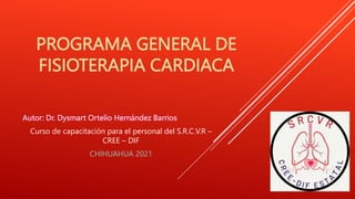 PROGRAMA GENERAL DE
FISIOTERAPIA CARDIACA
Autor: Dr. Dysmart Ortelio Hernández Barrios
Curso de capacitación para el personal del S.R.C.V.R –
CREE – DIF
CHIHUAHUA 2021
 