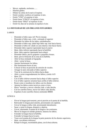 -       Mover, soplando, molinetes.......
  -       Hinchar globos.
  -       Dilatar las aletas de la nariz al inspirar.
  -       Emitir sonidos vocálicos al expulsar el aire.
  -       Emitir "UNO" al expulsar el aire.
  -       Emitir hasta "CINCO" al expulsar el aire.
  -       Emitir hasta "DIEZ" al expulsar el aire.
  -       Emitir los días de la semana al expulsar el aire.

1.3.-MOVILIDAD DE LOS ÓRGANOS FONADORES

LABIOS

      -    Distender el labio sup.e inf. Previo masaje.
      -    Distender el labio sup. e infe., estirando el superior
      -    Distender los labios de los lados, estirándoselos.
      -    Distender el labio sup. (dedo bajo labio sup. tirar hacia fuera).
      -    Distender el labio inf. (dedo en cara interior, tirar hacia fuera).
      -    Distender labio superior (apretando hacia la nariz)
      -    Idem. labio inferior (apretando hacia la barbilla)
      -    Idem. labio superior (apretando hacia abajo)
      -    Distender labios, previo golpeteo o pequeños tirones.
      -    Idem. previo frotación de la zona de la barbilla.
      -    Abrir la boca imitando al logopeda.
      -    Abrir / cerrar la boca.
      -    Apretar fuertemente los labios.
      -    Dar fuertemente besos al aire.
      -    Colocar la boca en posición de emisión de vocales.
      -    Arrugar la nariz elevando el labio superior.
      -    Tirar de la comisura de los labios hacia abajo.
      -    Abrir y cerrar exageradamente los labios y emitir A/O
      -    Idem. I/U.
      -    Con el labio inferior arrastrar hacia abajo el labio superior.
      -    Con el labio superior arrastrar hacia arriba el labio inferior.
      -    Rozar como si mordiera los labios con los dientes
      -    Apretar los labios contra incisivos como si riera.
      -    Hacer "morritos y mover a dercha./izda. e izda./dercha
      -    Con los carrillos llenos, mover los labios izda./dercha.
      -    Expulsar el aire (carrillos llenos) emitiendo BRRR

LENGUA

      -    Elevar la lengua pasivamente, previa presión en la punta de la barbilla.
      -    Retroceder la lengua pasivamente, presionando con espátula.
      -    Llevar la lengua a dcha./izda. presionando lateralmente.
      -    Sacar y meter la lengua, despacio y deprisa.
      -    Llevar, alternando, la punta de la lengua a las comisuras.
      -    Mover la lengua en sentido giratorio, lamerse los labios.
      -    Extender la lengua hacia la barbilla.
      -    Extender la lengua hacia la nariz.
      -    Tocar con la punta de la lengua la parte posterior de los dientes superiores.
      -    Idem. con dientes inferiores.
      -    Relajar la lengua, mostrándola plana, con la boca abierta.

                                                                                           5
 