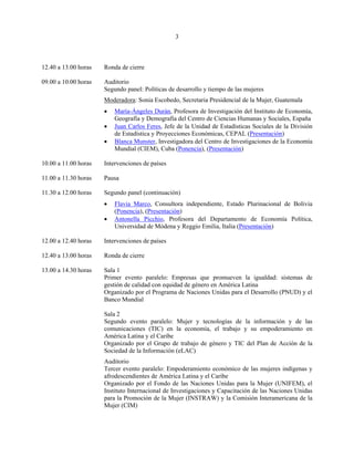 3



12.40 a 13.00 horas   Ronda de cierre

09.00 a 10.00 horas   Auditorio
                      Segundo panel: Políticas de desarrollo y tiempo de las mujeres
                      Moderadora: Sonia Escobedo, Secretaria Presidencial de la Mujer, Guatemala
                      •   María-Ángeles Durán, Profesora de Investigación del Instituto de Economía,
                          Geografía y Demografía del Centro de Ciencias Humanas y Sociales, España
                      •   Juan Carlos Feres, Jefe de la Unidad de Estadísticas Sociales de la División
                          de Estadística y Proyecciones Económicas, CEPAL (Presentación)
                      •   Blanca Munster, Investigadora del Centro de Investigaciones de la Economía
                          Mundial (CIEM), Cuba (Ponencia), (Presentación)

10.00 a 11.00 horas   Intervenciones de países

11.00 a 11.30 horas   Pausa

11.30 a 12.00 horas   Segundo panel (continuación)
                      •   Flavia Marco, Consultora independiente, Estado Plurinacional de Bolivia
                          (Ponencia), (Presentación)
                      •   Antonella Picchio, Profesora del Departamento de Economía Política,
                          Universidad de Módena y Reggio Emilia, Italia (Presentación)

12.00 a 12.40 horas   Intervenciones de países

12.40 a 13.00 horas   Ronda de cierre

13.00 a 14.30 horas   Sala 1
                      Primer evento paralelo: Empresas que promueven la igualdad: sistemas de
                      gestión de calidad con equidad de género en América Latina
                      Organizado por el Programa de Naciones Unidas para el Desarrollo (PNUD) y el
                      Banco Mundial

                      Sala 2
                      Segundo evento paralelo: Mujer y tecnologías de la información y de las
                      comunicaciones (TIC) en la economía, el trabajo y su empoderamiento en
                      América Latina y el Caribe
                      Organizado por el Grupo de trabajo de género y TIC del Plan de Acción de la
                      Sociedad de la Información (eLAC)
                      Auditorio
                      Tercer evento paralelo: Empoderamiento económico de las mujeres indígenas y
                      afrodescendientes de América Latina y el Caribe
                      Organizado por el Fondo de las Naciones Unidas para la Mujer (UNIFEM), el
                      Instituto Internacional de Investigaciones y Capacitación de las Naciones Unidas
                      para la Promoción de la Mujer (INSTRAW) y la Comisión Interamericana de la
                      Mujer (CIM)
 