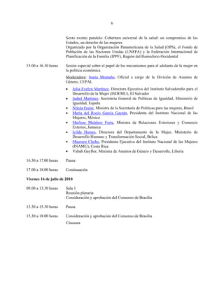6


                       Sexto evento paralelo: Cobertura universal de la salud: un compromiso de los
                       Estados, un derecho de las mujeres
                       Organizado por la Organización Panamericana de la Salud (OPS), el Fondo de
                       Población de las Naciones Unidas (UNFPA) y la Federación Internacional de
                       Planificación de la Familia (IPPF), Región del Hemisferio Occidental

15.00 a 16.30 horas    Sesión especial sobre el papel de los mecanismos para el adelanto de la mujer en
                       la política económica
                       Moderadora: Sonia Montaño, Oficial a cargo de la División de Asuntos de
                       Género, CEPAL
                       •   Julia Evelyn Martínez, Directora Ejecutiva del Instituto Salvadoreño para el
                           Desarrollo de la Mujer (ISDEMU), El Salvador
                       •   Isabel Martínez, Secretaria General de Políticas de Igualdad, Ministerio de
                           Igualdad, España
                       •   Nilcéa Freire, Ministra de la Secretaría de Políticas para las mujeres, Brasil
                       •   María del Rocío García Gaytán, Presidenta del Instituto Nacional de las
                           Mujeres, México
                       •   Marlene Malahoo Forte, Ministra de Relaciones Exteriores y Comercio
                           Exterior, Jamaica
                       •   Icilda Humes, Directora del Departamento de la Mujer, Ministerio de
                           Desarrollo Humano y Transformación Social, Belice
                       •   Maureen Clarke, Presidenta Ejecutiva del Instituto Nacional de las Mujeres
                           (INAMU), Costa Rica
                       •   Vabah Gayflor, Ministra de Asuntos de Género y Desarrollo, Liberia

16.30 a 17.00 horas    Pausa

17.00 a 18.00 horas    Continuación

Viernes 16 de julio de 2010

09.00 a 13.30 horas    Sala 1
                       Reunión plenaria
                       Consideración y aprobación del Consenso de Brasilia

13.30 a 15.30 horas    Pausa

15.30 a 18.00 horas    Consideración y aprobación del Consenso de Brasilia
                       Clausura
 