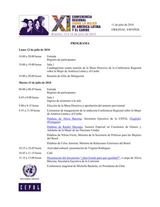 11 de julio de 2010
                                                                               ORIGINAL: ESPAÑOL



                                           PROGRAMA

Lunes 12 de julio de 2010

16.00 a 20.00 horas   Entrada
                      Registro de participantes
18.00 a 19.00 horas   Sala 1
                      Cuadragésima cuarta reunión de la Mesa Directiva de la Conferencia Regional
                      sobre la Mujer de América Latina y el Caribe
19.00 a 20.00 horas   Reunión de Jefes de Delegación

Martes 13 de julio de 2010

08.00 a 08.45 horas   Entrada
                      Registro de participantes
8.45 a 9.00 horas     Sala 1
                      Ingreso de asistentes a la sala
9.00 a 9.15 horas     Elección de la Mesa Directiva y aprobación del temario provisional
9.15 a 11.30 horas    Ceremonia de inauguración de la undécima Conferencia Regional sobre la Mujer
                      de América Latina y el Caribe
                      Palabras de Alicia Bárcena, Secretaria Ejecutiva de la CEPAL (English),
                      (Português)
                      Palabras de Rachel Mayanja, Asesora Especial en Cuestiones de Género y
                      Adelanto de la Mujer de las Naciones Unidas
                      Palabras de Nilcéa Freire, Ministra de la Secretaría de Políticas para las Mujeres
                      del Brasil
                      Palabras de Celso Amorim, Ministro de Relaciones Exteriores del Brasil
10.15 a 10.45 horas   Actividad cultural: presentación de Virgínia Rodrigues
10.45 a 11.15 horas   Café
11.15 a 13.00 horas   Presentación del documento “¿Qué Estado para qué igualdad?”, a cargo de Alicia
                      Bárcena, Secretaria Ejecutiva de la Comisión
                      Conferencia magistral de Michelle Bachelet, ex Presidenta de Chile
 