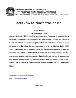 UNIVERSIDAD RAFAEL BELLOSO CHACÍN
          VICERRECTORADO DE INVESTIGACIÓN Y POSTGRADO
                 DECANATO DE INVESTIGACIÓN Y POSTGRADO
          MAESTRIA EN GERENCIA DE PROYECTOS DE INVESTIGACION Y DESARROLLO




            GERENCIA DE PROYECTOS DE I&D


                                           FACILITADOR:

                                    Dr. Pablo Reyes Oviol
Ingeniero Químico (1992),        magister en Gerencia de Proyectos de Investigación y

Desarrollo; Especialista en Proyectos de Investigación; Doctor en Ciencia y

Tecnología; Doctor en Cibernética; postdoctoral en Ciencias de la Investigación;

postdoctoral en Derechos Humanos egresado de la Universidad del Zulia (LUZ)

(2002). Experiencia en el control y desarrollo de proyectos durante 20 años en

empresas como OVIOL ₰ ASOCIADOS, Coeditor de la Revista Científica ERUDIS,

en una gama de proyectos tales como: “Optimización del manual de operaciones

en el área de polimerización y granulación en el proceso de producción de PEBD.”

FÁBRICA DE ELEMENTOS Y ACCESORIOS DE POLIETILENO DE ALTA DENSIDAD

(PEAD)




Teléfono: Movil: 04146290367 04169698816

email:   pablo.reyes@urbe.edu




                                            Marzo 2012
 