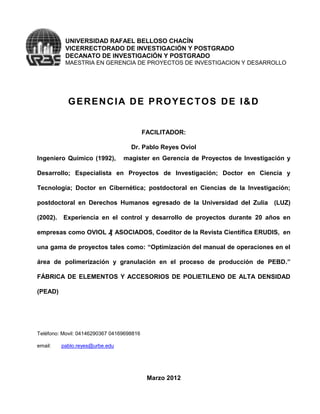 UNIVERSIDAD RAFAEL BELLOSO CHACÍN
           VICERRECTORADO DE INVESTIGACIÓN Y POSTGRADO
           DECANATO DE INVESTIGACIÓN Y POSTGRADO
           MAESTRIA EN GERENCIA DE PROYECTOS DE INVESTIGACION Y DESARROLLO




            GERENCIA DE PROYECTOS DE I&D


                                           FACILITADOR:

                                    Dr. Pablo Reyes Oviol
Ingeniero Químico (1992),        magister en Gerencia de Proyectos de Investigación y

Desarrollo; Especialista en Proyectos de Investigación; Doctor en Ciencia y

Tecnología; Doctor en Cibernética; postdoctoral en Ciencias de la Investigación;

postdoctoral en Derechos Humanos egresado de la Universidad del Zulia (LUZ)

(2002).   Experiencia en el control y desarrollo de proyectos durante 20 años en

empresas como OVIOL ₰ ASOCIADOS, Coeditor de la Revista Científica ERUDIS, en

una gama de proyectos tales como: “Optimización del manual de operaciones en el

área de polimerización y granulación en el proceso de producción de PEBD.”

FÁBRICA DE ELEMENTOS Y ACCESORIOS DE POLIETILENO DE ALTA DENSIDAD

(PEAD)




Teléfono: Movil: 04146290367 04169698816

email:    pablo.reyes@urbe.edu




                                            Marzo 2012
 
