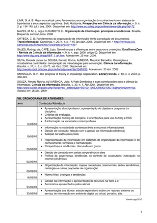 LIMA, G. A. B. Mapa conceitual como ferramenta para organização do conhecimento em sistema de
hipertextos e seus aspectos cognitivos. Belo Horizonte, Perspectiva em Ciência da Informação, v. 9, n.
2, p. 134-145, jul. / dez. 2004. Disponível em: http://www.eci.ufmg.br/pcionline/viewarticle.php?id=72
NAVES, M. M. L, org e KURAMOTO, H. Organização da informação: princípios e tendências. Brasília,
Briquet de Lemos/Livros, 2006.
ORTEGA, C. D. Fundamentos da organização da informação frente à produção de documentos.
Transinformação, Campinas, v. 20, n. 1, p. 7-15, jan./abr. 2008. Disponível em: < http://revistas.puc-
campinas.edu.br/transinfo/viewarticle.php?id=196>
SALES, Rodrigo de; CAFÉ, Ligia. Semelhanças e diferenças entre tesauros e ontologias. DataGramaZero
- Revista de Ciência da Informação. v. 9, n. 4, ago. 2008, artigo 02. Disponível em:
http://www.dgz.org.br/ago08/F_I_art.htm. Acesso em: 25 mar. 2009.
SILVA, Daniela Lucas da; SOUZA, Renato Rocha; ALMEIDA, Maurício Barcellos. Ontologias e
vocabulários controlados: comparação de metodologias para construção. Ciência da Informação,
Brasília, v. 37, n. 3, p. 60-75, set./dez. 2008. Disponível em:
http://revista.ibict.br/index.php/ciinf/article/viewFile/1047/765. Acesso em: 20 abr. 2009.
SMIRAGLIA, R. P. The progress of theory in knowledge organization. Library trends, v. 50, n. 3, 2002, p.
330-349.
SOUZA, Renato Rocha; ALVARENGA, Lídia. A Web Semântica e suas contribuições para a ciência da
informação. Ciência da Informação, Brasília, v. 33, n. 1, Abr.2004. Disponível em:
http://www.scielo.br/scielo.php?script=sci_arttext&pid=S0100-19652004000100016&lng=en&nrm=iso.
Acesso em: 26 abr. 2009.

VIII. CRONOGRAMA DE ATIVIDADES
Aula               Conteúdo/Atividade
                    • Apresentação aluno/professor, apresentação do objetivo e programa da
                      disciplina.
                    • Critérios de avaliação.
                    • Apresentação do blog da disciplina e orientações para uso do blog e RSS
                    • A informação na sociedade contemporânea
        12/08/10
                    • Informação na sociedade contemporânea e recursos informacionais
                    • Gestão de conteúdo: relação com a gestão da informação (dinânica)
                    • Seleção de textos para posts
        19/08/10
                    • Representação da informação em sistemas de organização da informação e do
                      conhecimento, formatos e normalização.
                    • Perspectivas e tendências: discussão em grupo
        26/08/10
                    • Gestão de conteúdo em portais corporativos e sites
                    • Política de governança, tendências do controle de vocabulário, indexação na
                      internet (dinâmica)
        02/09/10
                    • Organização da informação: mapas conceituais, taxionomias, redes semânticas,
                      ontologias e outras propostas de organização.
        09/09/10
                    • Norma Niso: avanços e tendências
        16/09/10
                    • Gestão da Informação e apresentação de recursos na Web 2.0
                    • Seminários apresentados pelos alunos
        23/09/10
                    • Apresentação dos alunos: estudo exploratório sobre um recurso, sistema ou
        30/09/10      serviço de informação em ambiente digital ou virtual, portal ou site.

                                                                                             Versão ago/2010




                                                                                                           3
 