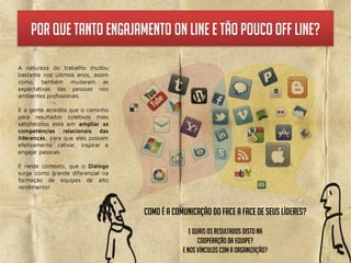 por que tanto Engajamento on line e tão pouco off line?




                     Como é a comunicação do face a face de seus líderes?
                                    E quais os resultados disto na
                                        cooperação da equipe?
                                 E nos Vínculos com a organização?
 