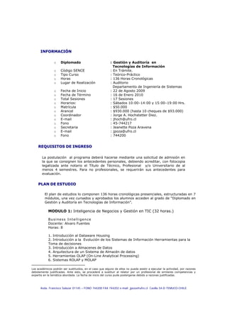 INFORMACIÓN

                o    Diplomado                             :1Gestión y Auditoría en
                                                             Tecnologías de Información
                o    Código SENCE                          : En Trámite.
                o    Tipo Curso                            : Teórico-Práctico
                o    Horas                                 : 136 Horas Cronológicas
                o    Lugar de Realización                  : Auditorio
                                                             Departamento de Ingeniería de Sistemas
                o    Fecha de Inicio                       : 22 de Agosto 2009
                o    Fecha de Término                      : 16 de Enero 2010
                o    Total Sesiones                        : 17 Sesiones
                o    Horarios:                             : Sábados 10:00–14:00 y 15:00–19:00 Hrs.
                o    Matrícula                             : $50.000
                o    Arancel                               : $930.000 (hasta 10 cheques de $93.000)
                o    Coordinador                           : Jorge A. Hochstetter Diez.
                o    E-mail                                : jhoch@ufro.cl
                o    Fono                                  : 45-744217
                o    Secretaria                            : Jeanette Poza Aravena
                o    E-mail                                : jpoza@ufro.cl
                o    Fono                                  : 744200


     REQUISITOS DE INGRESO

       La postulación al programa deberá hacerse mediante una solicitud de admisión en
       la que se consignen los antecedentes personales, debiendo acreditar, con fotocopia
       legalizada ante notario el Título de Técnico, Profesional y/o Universitario de al
       menos 4 semestres. Para no profesionales, se requerirán sus antecedentes para
       evaluación.


     PLAN DE ESTUDIO

         El plan de estudios lo componen 136 horas cronológicas presenciales, estructuradas en 7
         módulos, una vez cursados y aprobados los alumnos acceden al grado de “Diplomado en
         Gestión y Auditoría en Tecnologías de Información”.

            MODULO 1: Inteligencia de Negocios y Gestión en TIC (32 horas.)

            Business Intelligence
            Docente: Alvaro Fuentes
            Horas: 8

            1. Introducción al Dataware Housing
            2. Introducción a la Evolución de los Sistemas de Información Herramientas para la
            Toma de decisiones
            3. Introducción a Almacenes de Datos
            4. Arquitectura de un Sistema de Almacén de datos
            5. Herramientas OLAP (On-Line Analytical Processing)
            6. Sistemas ROLAP y MOLAP

Los académicos podrán ser sustituidos, en el caso que alguno de ellos no pueda asistir a ejecutar la actividad, por razones
debidamente justificadas. Ante esto, se procederá a sustituir al relator por un profesional de similares competencias y
expertis en la temática abordada. La fecha de inicio del curso pude postergarse debido a razones justificadas.




      Avda. Francisco Salazar 01145 – FONO 744200 FAX 744202 e-mail: jpoza@ufro.cl Casilla 54-D TEMUCO-CHILE
 