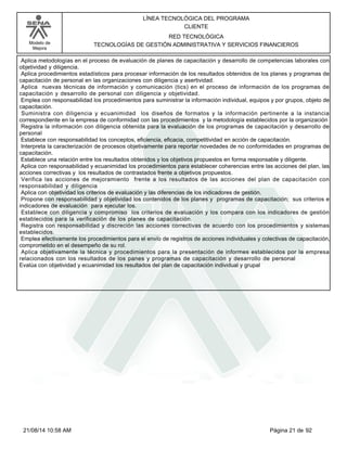 Modelo de 
Mejora 
LÍNEA TECNOLÓGICA DEL PROGRAMA 
CLIENTE 
RED TECNOLÓGICA 
TECNOLOGÍAS DE GESTIÓN ADMINISTRATIVA Y SERVICIOS FINANCIEROS 
Aplica metodologías en el proceso de evaluación de planes de capacitación y desarrollo de competencias laborales con 
objetividad y diligencia. 
Aplica procedimientos estadísticos para procesar información de los resultados obtenidos de los planes y programas de 
capacitación de personal en las organizaciones con diligencia y asertividad. 
Aplica nuevas técnicas de información y comunicación (tics) en el proceso de información de los programas de 
capacitación y desarrollo de personal con diligencia y objetividad. 
Emplea con responsabilidad los procedimientos para suministrar la información individual, equipos y por grupos, objeto de 
capacitación. 
Suministra con diligencia y ecuanimidad los diseños de formatos y la información pertinente a la instancia 
correspondiente en la empresa de conformidad con las procedimientos y la metodología establecidos por la organización 
Registra la información con diligencia obtenida para la evaluación de los programas de capacitación y desarrollo de 
personal 
Establece con responsabilidad los conceptos, eficiencia, eficacia, competitividad en acción de capacitación. 
Interpreta la caracterización de procesos objetivamente para reportar novedades de no conformidades en programas de 
capacitación. 
Establece una relación entre los resultados obtenidos y los objetivos propuestos en forma responsable y diligente. 
Aplica con responsabilidad y ecuanimidad los procedimientos para establecer coherencias entre las acciones del plan, las 
acciones correctivas y los resultados de contrastados frente a objetivos propuestos. 
Verifica las acciones de mejoramiento frente a los resultados de las acciones del plan de capacitación con 
responsabilidad y diligencia 
Aplica con objetividad los criterios de evaluación y las diferencias de los indicadores de gestión. 
Propone con responsabilidad y objetividad los contenidos de los planes y programas de capacitación; sus criterios e 
indicadores de evaluación para ejecutar los. 
Establece con diligencia y compromiso los criterios de evaluación y los compara con los indicadores de gestión 
establecidos para la verificación de los planes de capacitación. 
Registra con responsabilidad y discreción las acciones correctivas de acuerdo con los procedimientos y sistemas 
establecidos. 
Emplea efectivamente los procedimientos para el envío de registros de acciones individuales y colectivas de capacitación, 
comprometido en el desempeño de su rol. 
Aplica objetivamente la técnica y procedimientos para la presentación de informes establecidos por la empresa 
relacionados con los resultados de los panes y programas de capacitación y desarrollo de personal 
Evalúa con objetividad y ecuanimidad los resultados del plan de capacitación individual y grupal 
21/08/14 10:58 AM Página 21 de 92 
 