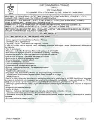 Modelo de 
Mejora 
LÍNEA TECNOLÓGICA DEL PROGRAMA 
CLIENTE 
RED TECNOLÓGICA 
TECNOLOGÍAS DE GESTIÓN ADMINISTRATIVA Y SERVICIOS FINANCIEROS 
APLICAR EL PROCESO ADMINISTRATIVO EN LA VINCULACIÓN DE LOS CANDIDATOS DE ACUERDO CON LA 
NORMATIVIDAD VIGENTE Y LAS POLÍTICAS DE LA ORGANIZACIÓN. 
ACORDAR LAS CONDICIONES DE CONTRATACIÓN DEL NUEVO TRABAJADOR TENIENDO EN CUENTA LA 
LEGISLACIÓN VIGENTE Y LAS POLÍTICAS ORGANIZACIONALES. 
SUMINISTRAR AL NUEVO TRABAJADOR LA INFORMACIÓN PERTINENTE, TENIENDO EN CUENTA EL 
PROTOCOLO, LA NORMATIVIDAD VIGENTE Y LAS POLÍTICAS DE LA ORGANIZACIÓN 
ADMINISTRAR LOS DOCUMENTOS DE LA VINCULACIÓN LABORAL Y LOS DE SEGURIDAD SOCIAL DE ACUERDO 
CON LOS PARÁMETROS DE SEGURIDAD Y OPERACIÓN. 
3. CONOCIMIENTOS 
3.1. CONOCIMIENTOS DE CONCEPTOS Y PRINCIPIOS 
Normas legales en contratación laboral (Pública y Privada) 
Estructura y cultura organizacional 
- Teoría del Contrato. Clases de vinculación pública y privada 
- Tipos de Contrato, laboral, servicios, partes integrales y accesorios del Contrato Laboral. (Reglamentos). Modalidad de 
los contratos 
- Tipo de contratación 
- Cláusulas y contenidos del contrato. Terminación y causas de terminación 
- Documentación legal para procesos de contratación (Patrono y Trabajador) 
- Normatividad a cerca de Dotaciones y Elementos de protección personal 
- Obligaciones de patrono y trabajador, derivados del contrato 
- Documentos de afiliación a la seguridad social. 
- Documentos para la vinculación laboral 
- Actos administrativos y recursos. 
- Técnicas de negociación y Concertación. 
- Valores jurídicos, éticos en la contratación 
- Políticas y cultura organizacional y Estructura organizacional 
- Mercado laboral 
Procedimientos administrativos. 
- Ley 100 de 1993, (formalidades) afiliación a la Seguridad Social y actualizaciones. 
Concepto y tipos de documentos legales exigidos para la posesión de un cargo. 
Legislación laboral 
- Ley 50 de 1990. Referentes a prestaciones sociales constitutivos de salario, Ley 80 de 1993, disposiciones generales, 
principios de contratación relacionados con personal, del contrato estatal, normalidades y responsabilidades; Ley 789 de 
2002, jornada laboral y prestaciones sociales; Ley 793/03 Reforma Pensional, y normatividad vigente. 
Metodología y procedimientos para el Diligenciamiento de documentos legales de afiliación a los servicios de Seguridad 
Social. 
- Planeación el proceso de Selección 
- Gráfica de Gantt. 
Sistemas y medios de información de personal manual y Automatizados, contenidos y anexos, 
Legislación sobre archivo y conservación documental de la historia laboral. 
- Técnicas de archivo de documentos, Tablas de retención Documental, Historias laborales, Actualización de Historias 
laborales 
- Principios básicos de manejo de archivo 
21/08/14 10:58 AM Página 50 de 92 
 