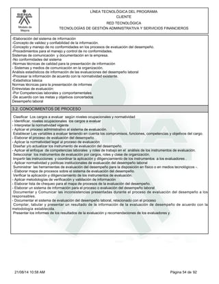 Modelo de 
Mejora 
LÍNEA TECNOLÓGICA DEL PROGRAMA 
CLIENTE 
RED TECNOLÓGICA 
TECNOLOGÍAS DE GESTIÓN ADMINISTRATIVA Y SERVICIOS FINANCIEROS 
-Elaboración del sistema de información 
-Concepto de validez y confiabilidad de la información. 
-Concepto y manejo de no conformidades en los procesos de evaluación del desempeño. 
-Procedimientos para el manejo y control de no conformidades. 
Sistemas de comunicación y documentación en la empresa. 
-No conformidades del sistema 
-Normas técnicas de calidad para la presentación de información 
- Sistemas y medios de comunicación en la organización. 
Análisis estadísticos de información de las evaluaciones del desempeño laboral 
-Procesar la información de acuerdo con la normatividad existente. 
-Estadística básica 
Normas técnicas para la presentación de informes 
Entrevistas de evaluación: 
-Por Competencias laborales y comportamentales 
-De acuerdo con las metas y objetivos concertados 
Desempeño laboral 
3.2. CONOCIMIENTOS DE PROCESO 
Clasificar Los cargos a evaluar según niveles ocupacionales y normatividad 
- Identificar, niveles ocupacionales los cargos a evaluar 
- Interpretar la normatividad vigente 
- Aplicar el proceso administrativo al sistema de evaluación. 
Establecer Las variables a evaluar teniendo en cuenta los compromisos, funciones, competencias y objetivos del cargo. 
- Elaborar el proceso de evaluación del desempeño 
- Aplicar la normatividad legal al proceso de evaluación 
Diseñar y/o actualizar los instrumento de evaluación del desempeño. 
- Aplicar el enfoque de competencias laborales y roles de trabajo en el análisis de los instrumentos de evaluación. 
Seleccionar los instrumentos de evaluación por cargos, roles y clase de organización. 
Impartir las instrucciones y coordinar la aplicación y diligenciamiento de los instrumentos a los evaluadores . 
- Aplicar normatividad y políticas institucionales de evaluación del desempeño laboral 
Suministrar las herramientas de evaluación del desempeño para la disposición en físico o en medios tecnológicos -. 
- Elaborar mapa de procesos sobre el sistema de evaluación del desempeño. 
Verificar la aplicación y diligenciamiento de los instrumentos de evaluación. 
- Aplicar metodologías de verificación y validación de información 
- Elaborar lista de chequeo para el mapa de procesos de la evaluación del desempeño. 
- Elaborar un sistema de información para el proceso o evaluación del desempeño laboral 
Documentar y Comunicar las inconsistencias presentadas durante el proceso de evaluación del desempeño a los 
responsables. 
- Documentar el sistema de evaluación del desempeño laboral, relacionado con el proceso 
Compilar, tabular y presentar un resultado de la información de la evaluación de desempeño de acuerdo con la 
metodología establecida. 
Presentar los informes de los resultados de la evaluación y recomendaciones de los evaluadores y 
21/08/14 10:58 AM Página 54 de 92 
 