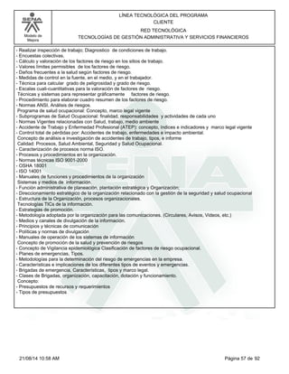 Modelo de 
Mejora 
LÍNEA TECNOLÓGICA DEL PROGRAMA 
CLIENTE 
RED TECNOLÓGICA 
TECNOLOGÍAS DE GESTIÓN ADMINISTRATIVA Y SERVICIOS FINANCIEROS 
- Realizar inspección de trabajo; Diagnostico de condiciones de trabajo. 
- Encuestas colectivas. 
- Cálculo y valoración de los factores de riesgo en los sitios de trabajo. 
- Valores límites permisibles de los factores de riesgo. 
- Daños frecuentes a la salud según factores de riesgo. 
- Medidas de control en la fuente, en el medio, y en el trabajador. 
- Técnica para calcular grado de peligrosidad y grado de riesgo. 
- Escalas cuali-cuantitativas para la valoración de factores de riesgo. 
Técnicas y sistemas para representar gráficamente factores de riesgo. 
- Procedimiento para elaborar cuadro resumen de los factores de riesgo. 
- Normas ANSI, Análisis de riesgos. 
Programa de salud ocupacional: Concepto, marco legal vigente 
- Subprogramas de Salud Ocupacional: finalidad, responsabilidades y actividades de cada uno 
- Normas Vigentes relacionadas con Salud, trabajo, medio ambiente 
- Accidente de Trabajo y Enfermedad Profesional (ATEP): concepto, índices e indicadores y marco legal vigente 
- Control total de pérdidas por: Accidentes de trabajo, enfermedades e impacto ambiental. 
Concepto de análisis e investigación de accidentes de trabajo, tipos, e informe 
Calidad: Procesos, Salud Ambiental, Seguridad y Salud Ocupacional. 
- Caracterización de procesos norma ISO. 
- Procesos y procedimientos en la organización. 
- Normas técnicas ISO 9001-2000 
- OSHA 18001 
- ISO 14001 
- Manuales de funciones y procedimientos de la organización 
Sistemas y medios de información. 
- Función administrativa de planeación, plantación estratégica y Organización; 
- Direccionamiento estratégico de la organización relacionado con la gestión de la seguridad y salud ocupacional 
- Estructura de la Organización, procesos organizacionales. 
Tecnologías TICs de la información. 
- Estrategias de promoción. 
- Metodología adoptada por la organización para las comunicaciones. (Circulares, Avisos, Videos, etc.) 
- Medios y canales de divulgación de la información. 
- Principios y técnicas de comunicación 
- Políticas y normas de divulgación 
- Manuales de operación de los sistemas de información 
Concepto de promoción de la salud y prevención de riesgos 
- Concepto de Vigilancia epidemiológica Clasificación de factores de riesgo ocupacional. 
- Planes de emergencias, Tipos. 
- Metodologías para la determinación del riesgo de emergencias en la empresa. 
- Características e implicaciones de los diferentes tipos de eventos y emergencias. 
- Brigadas de emergencia, Características, tipos y marco legal. 
- Clases de Brigadas, organización, capacitación, dotación y funcionamiento. 
Concepto: 
- Presupuestos de recursos y requerimientos 
- Tipos de presupuestos 
21/08/14 10:58 AM Página 57 de 92 
 