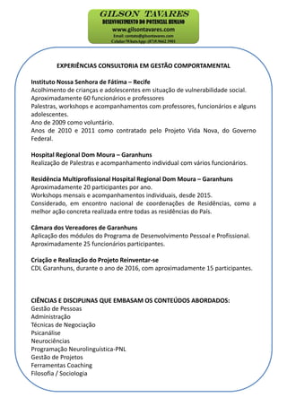EXPERIÊNCIAS CONSULTORIA EM GESTÃO COMPORTAMENTAL
Instituto Nossa Senhora de Fátima – Recife
Acolhimento de crianças e adolescentes em situação de vulnerabilidade social.
Aproximadamente 60 funcionários e professores
Palestras, workshops e acompanhamentos com professores, funcionários e alguns
adolescentes.
Ano de 2009 como voluntário.
Anos de 2010 e 2011 como contratado pelo Projeto Vida Nova, do Governo
Federal.
Hospital Regional Dom Moura – Garanhuns
Realização de Palestras e acompanhamento individual com vários funcionários.
Residência Multiprofissional Hospital Regional Dom Moura – Garanhuns
Aproximadamente 20 participantes por ano.
Workshops mensais e acompanhamentos individuais, desde 2015.
Considerado, em encontro nacional de coordenações de Residências, como a
melhor ação concreta realizada entre todas as residências do País.
Câmara dos Vereadores de Garanhuns
Aplicação dos módulos do Programa de Desenvolvimento Pessoal e Profissional.
Aproximadamente 25 funcionários participantes.
Criação e Realização do Projeto Reinventar-se
CDL Garanhuns, durante o ano de 2016, com aproximadamente 15 participantes.
CIÊNCIAS E DISCIPLINAS QUE EMBASAM OS CONTEÚDOS ABORDADOS:
Gestão de Pessoas
Administração
Técnicas de Negociação
Psicanálise
Neurociências
Programação Neurolinguística-PNL
Gestão de Projetos
Ferramentas Coaching
Filosofia / Sociologia
 