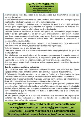 As empresas são feitas de pessoas, e são elas, as pessoas, que determinam o sucesso ou o
fracasso do negócio.
O fator humano tem sido reconhecido como um fator fundamental para as organizações e
atualmente é citado como um de seus ativos mais importantes.
As pessoas constituem o principal ativo da organização. Esse é o principal paradigma
adotado pelas organizações que pretendam não apenas se manterem no mercado, mas
crescer, prosperar e tornar-se referência na sua área de atuação.
Encontrar formas de transformar as pessoas não apenas em colaboradores engajados com a
razão de ser da organização, mas em parceiros, que encontrem razões para serem e fazerem
uma única equipe, com um único objetivo, deve ser um desafio constante dos gestores que
pretendam construir um ambiente laboral onde haja harmonia e colaboração. E
consequentemente, resultados.
Esse é o desafio de uma nova visão, colocando o ser humano como peça fundamental,
transformando-o em parceiro, essencial para o sucesso da organização.
Tenho certeza que você já sabe de tudo isso.
Como sabe também que é só com funcionário motivado e engajado que se vai gerar um
cliente satisfeito;
Que administrar uma organização, mais do que gerenciar processos é gerenciar pessoas. É
ter uma visão holística da organização, é proporcionar para que todos os membros da
organização conheçam a sua importância como partícula formadora desse sistema;
Que tudo que uma organização é capaz de realizar depende, em última análise, das pessoas
com que conta.
Que são as pessoas que fazem a diferença.
E é por isso que investir em Treinamento e Desenvolvimento como estratégia para formar
equipes competentes é o melhor caminho para construir o sucesso da sua empresa.
O Treinamento é focado no presente e no cargo ou função. Já o Desenvolvimento visa o
Crescimento Pessoal e Profissional; o Desenvolvimento de Habilidades e Competências.
Os programas de desenvolvimento de pessoal visam ao aprimoramento do relacionamento
dentro da organização e ao desenvolvimento integral do profissional.
Desenvolver pessoas não é apenas dar-lhes informações para que elas aprendam novos
conhecimentos e habilidades, tornando-se mais eficientes naquilo que fazem. É, sobretudo,
dar-lhes a formação básica para que aprendam novas atitudes, novas soluções, novas ideias,
novos conceitos e que modifiquem seus hábitos e comportamentos e se tornem mais
eficazes naquilo que fazem.
Há uma grande relação entre a vida dos indivíduos e os resultados das organizações,
portanto, são duas realidades que devem ser levadas em consideração dentro do
planejamento estratégico das empresas.
GILSON TAVARES – Desenvolvimento do Potencial Humano
www.gilsontavares.com contato@gilsontavares.com
Psicanálise - Palestras Motivacionais e Comportamentais
Workshops – Minicursos – Treinamentos Comportamentais
 
