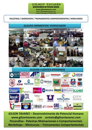 GILSON TAVARES – Desenvolvimento do Potencial Humano
www.gilsontavares.com contato@gilsontavares.com
Psicanálise - Palestras Motivacionais e Comportamentais
Workshops – Minicursos – Treinamentos Comportamentais
PALESTRAS / WORKSHOPS / TREINAMENTOS COMPORTAMENTAIS / MINICURSOS
 