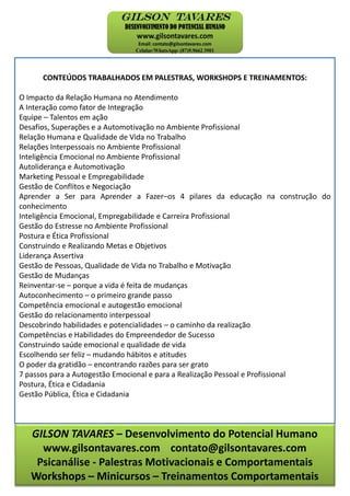 GILSON TAVARES – Desenvolvimento do Potencial Humano
www.gilsontavares.com contato@gilsontavares.com
Psicanálise - Palestras Motivacionais e Comportamentais
Workshops – Minicursos – Treinamentos Comportamentais
CONTEÚDOS TRABALHADOS EM PALESTRAS, WORKSHOPS E TREINAMENTOS:
O Impacto da Relação Humana no Atendimento
A Interação como fator de Integração
Equipe – Talentos em ação
Desafios, Superações e a Automotivação no Ambiente Profissional
Relação Humana e Qualidade de Vida no Trabalho
Relações Interpessoais no Ambiente Profissional
Inteligência Emocional no Ambiente Profissional
Autoliderança e Automotivação
Marketing Pessoal e Empregabilidade
Gestão de Conflitos e Negociação
Aprender a Ser para Aprender a Fazer–os 4 pilares da educação na construção do
conhecimento
Inteligência Emocional, Empregabilidade e Carreira Profissional
Gestão do Estresse no Ambiente Profissional
Postura e Ética Profissional
Construindo e Realizando Metas e Objetivos
Liderança Assertiva
Gestão de Pessoas, Qualidade de Vida no Trabalho e Motivação
Gestão de Mudanças
Reinventar-se – porque a vida é feita de mudanças
Autoconhecimento – o primeiro grande passo
Competência emocional e autogestão emocional
Gestão do relacionamento interpessoal
Descobrindo habilidades e potencialidades – o caminho da realização
Competências e Habilidades do Empreendedor de Sucesso
Construindo saúde emocional e qualidade de vida
Escolhendo ser feliz – mudando hábitos e atitudes
O poder da gratidão – encontrando razões para ser grato
7 passos para a Autogestão Emocional e para a Realização Pessoal e Profissional
Postura, Ética e Cidadania
Gestão Pública, Ética e Cidadania
 