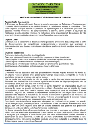 PROGRAMA DE DESENVOLVIMENTO COMPORTAMENTAL
Apresentação do programa:
O Programa de Desenvolvimento Comportamental é composto de Palestras e Workshops com
conteúdos comportamentais e do desenvolvimento e crescimento pessoal e profissional. Tem
como objetivo principal explorar o potencial de aprendizagem e a capacidade produtiva das
pessoas, visando mudanças de comportamentos e atitudes, como também a aquisição de
habilidades e conhecimentos, refletindo na melhoria do clima organizacional, da qualidade de vida
e na melhoria nos resultados, desempenhos profissionais e comportamentais.
Objetivo Geral
Contribuir para o crescimento e desenvolvimento pessoal e profissional dos participantes, a partir
do desenvolvimento de competências comportamentais e emocionais que favoreçam o
desempenho das suas funções profissionais e também a sua forma de agir na vida e no mundo em
que vive.
Objetivos específicos
Promover o autoconhecimento e a autoavaliação;
Favorecer o desenvolvimento de competências comportamentais e emocionais;
Contribuir para a descoberta e desenvolvimento de habilidades e potencialidades;
Contribuir para o fortalecimento da autoestima e da automotivação;
Contribuir para a mudança de hábitos e atitudes que promovam a qualidade de vida;
Contribuir para a formação de profissionais que façam a diferença.
Justificativa
O mundo é feito de pessoas e são elas que constroem o mundo. Alguma mudança no mundo ou
em alguma realidade precisa antes passar pela mudança nas pessoas, começando por mudar o
seu jeito de pensar, de enxergar e de agir no mundo.
Não se muda uma organização se não se muda a mente dos que fazem essa organização.
Promover uma mudança de cultura numa organização não deve ser algo que seja feito para os
funcionários, e sim, que seja feito com os funcionários.
De acordo com Peter Senge, autor do livro “A quinta disciplina”, as organizações devem ser
capazes de mudar, de adquirir conhecimento e utilizar informações para se adaptar às novas
circunstâncias, e para isso, devem preparar seus empregados para se adaptarem à essas
mudanças. Segundo ele, somente se implementam mudanças em uma organização quando as
pessoas estão dispostas a mudarem ou até mesmo a conduzirem os processos de mudança. Do
contrário, as mudanças ficarão apenas na teoria. Tudo que uma organização é capaz de realizar
depende, em última análise, das pessoas com que conta, complementa ele.
Encontrar formas de transformar as pessoas não apenas em colaboradores engajados com a razão
de ser da organização, mas em parceiros, que encontrem razões para serem e fazerem uma única
equipe, com um único objetivo, deve ser um desafio constante dos gestores que pretendam
construir um ambiente laboral onde haja harmonia e colaboração.
Na busca constante desse clima organizacional que promova o bem-estar no ambiente laboral,
talvez, uma das ações mais acertadas que o gestor possa encontrar, seja proporcionar momentos
e situações que ofereçam a oportunidade para que seus colaboradores possam descobrir e
desenvolver os seus potenciais, a partir de um mais aprofundado autoconhecimento, o que,
consequentemente, trará como resultados positivos, uma maior realização e satisfação, tanto no
âmbito pessoal quanto no âmbito profissional.
 