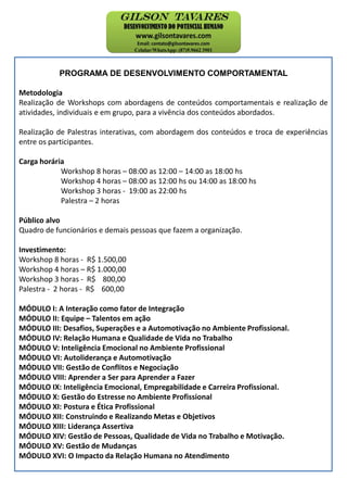 PROGRAMA DE DESENVOLVIMENTO COMPORTAMENTAL
Metodologia
Realização de Workshops com abordagens de conteúdos comportamentais e realização de
atividades, individuais e em grupo, para a vivência dos conteúdos abordados.
Realização de Palestras interativas, com abordagem dos conteúdos e troca de experiências
entre os participantes.
Carga horária
Workshop 8 horas – 08:00 as 12:00 – 14:00 as 18:00 hs
Workshop 4 horas – 08:00 as 12:00 hs ou 14:00 as 18:00 hs
Workshop 3 horas - 19:00 as 22:00 hs
Palestra – 2 horas
Público alvo
Quadro de funcionários e demais pessoas que fazem a organização.
Investimento:
Workshop 8 horas - R$ 1.500,00
Workshop 4 horas – R$ 1.000,00
Workshop 3 horas - R$ 800,00
Palestra - 2 horas - R$ 600,00
MÓDULO I: A Interação como fator de Integração
MÓDULO II: Equipe – Talentos em ação
MÓDULO III: Desafios, Superações e a Automotivação no Ambiente Profissional.
MÓDULO IV: Relação Humana e Qualidade de Vida no Trabalho
MÓDULO V: Inteligência Emocional no Ambiente Profissional
MÓDULO VI: Autoliderança e Automotivação
MÓDULO VII: Gestão de Conflitos e Negociação
MÓDULO VIII: Aprender a Ser para Aprender a Fazer
MÓDULO IX: Inteligência Emocional, Empregabilidade e Carreira Profissional.
MÓDULO X: Gestão do Estresse no Ambiente Profissional
MÓDULO XI: Postura e Ética Profissional
MÓDULO XII: Construindo e Realizando Metas e Objetivos
MÓDULO XIII: Liderança Assertiva
MÓDULO XIV: Gestão de Pessoas, Qualidade de Vida no Trabalho e Motivação.
MÓDULO XV: Gestão de Mudanças
MÓDULO XVI: O Impacto da Relação Humana no Atendimento
 