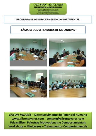 PROGRAMA DE DESENVOLVIMENTO COMPORTAMENTAL
CÃMARA DOS VEREADORES DE GARANHUNS
GILSON TAVARES – Desenvolvimento do Potencial Humano
www.gilsontavares.com contato@gilsontavares.com
Psicanálise - Palestras Motivacionais e Comportamentais
Workshops – Minicursos – Treinamentos Comportamentais
 