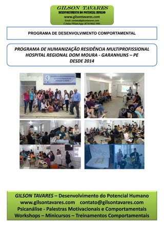 PROGRAMA DE DESENVOLVIMENTO COMPORTAMENTAL
PROGRAMA DE HUMANIZAÇÃO RESIDÊNCIA MULTIPROFISSIONAL
HOSPITAL REGIONAL DOM MOURA - GARANHUNS – PE
DESDE 2014
GILSON TAVARES – Desenvolvimento do Potencial Humano
www.gilsontavares.com contato@gilsontavares.com
Psicanálise - Palestras Motivacionais e Comportamentais
Workshops – Minicursos – Treinamentos Comportamentais
 