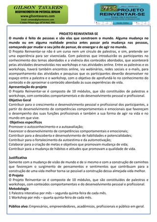 PROJETO REINVENTAR-SE
O mundo é feito de pessoas e são elas que constroem o mundo. Alguma mudança no
mundo ou em alguma realidade precisa antes passar pela mudança nas pessoas,
começando por mudar o seu jeito de pensar, de enxergar e de agir no mundo.
O Projeto Reinventar-se não é um curso nem um círculo de palestras, e sim, pretende ser
uma experiência para ser vivenciada. Com palestras que introduzirão os participantes no
conhecimento dos temas abordados e a vivência dos conteúdos abordados, que acontecerá
pelas atividades desenvolvidas nos workshops e nas atividades online. Entre as palestras e os
workshops, haverá também encontros online, via webinários, redes sociais e e-mails, para
acompanhamento das atividades e pesquisas que os participantes deverão desenvolver no
espaço entre a palestra e o workshop, com o objetivo de aprofundá-lo no conhecimento do
conteúdo e de aproximar o conteúdo abordado às suas experiências de vida.
Apresentação do projeto
O Projeto Reinventar-se é composto de 10 módulos, que são constituídos de palestras e
workshops, com conteúdos comportamentais e do desenvolvimento pessoal e profissional.
Objetivo Geral
Contribuir para o crescimento e desenvolvimento pessoal e profissional dos participantes, a
partir do desenvolvimento de competências comportamentais e emocionais que favoreçam
o desempenho das suas funções profissionais e também a sua forma de agir na vida e no
mundo em que vive.
Objetivos específicos
Promover o autoconhecimento e a autoavaliação;
Favorecer o desenvolvimento de competências comportamentais e emocionais;
Contribuir para a descoberta e desenvolvimento de habilidades e potencialidades;
Contribuir para o fortalecimento da autoestima e da automotivação;
Colaborar para a criação de metas e objetivos que promovam mudança de vida;
Contribuir para a mudança de hábitos e atitudes que promovam a qualidade de vida.
Justificativa
Somente com a mudança de visão de mundo e de si mesmo e com a construção de caminhos
que favoreçam o surgimento de pensamentos e sentimentos que contribuam para a
construção de uma vida melhor torna-se possível a construção dessa almejada vida melhor.
O Projeto
O Projeto Reinventar-se é composto de 10 módulos, que são constituídos de palestras e
workshops, com conteúdos comportamentais e do desenvolvimento pessoal e profissional.
Metodologia
1 Palestra interativa por mês – segunda quinta-feira de cada mês.
1 Workshop por mês – quarta quinta-feira de cada mês.
Público alvo: Empresários, empreendedores, acadêmicos, profissionais e público em geral.
 