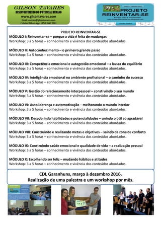 PROJETO REINVENTAR-SE
MÓDULO I: Reinventar-se – porque a vida é feita de mudanças
Workshop: 3 a 5 horas – conhecimento e vivência dos conteúdos abordados.
MÓDULO II: Autoconhecimento – o primeiro grande passo
Workshop: 3 a 5 horas – conhecimento e vivência dos conteúdos abordados.
MÓDULO III: Competência emocional e autogestão emocional – a busca do equilíbrio
Workshop: 3 a 5 horas – conhecimento e vivência dos conteúdos abordados.
MÓDULO IV: Inteligência emocional no ambiente profissional – o caminho do sucesso
Workshop: 3 a 5 horas – conhecimento e vivência dos conteúdos abordados.
MÓDULO V: Gestão do relacionamento interpessoal – construindo o seu mundo
Workshop: 3 a 5 horas – conhecimento e vivência dos conteúdos abordados.
MÓDULO VI: Autoliderança e automotivação – melhorando o mundo interior
Workshop: 3 a 5 horas – conhecimento e vivência dos conteúdos abordados.
MÓDULO VII: Descobrindo habilidades e potencialidades – unindo o útil ao agradável
Workshop: 3 a 5 horas – conhecimento e vivência dos conteúdos abordados.
MÓDULO VIII: Construindo e realizando metas e objetivos – saindo da zona de conforto
Workshop: 3 a 5 horas – conhecimento e vivência dos conteúdos abordados.
MÓDULO IX: Construindo saúde emocional e qualidade de vida – a realização pessoal
Workshop: 3 a 5 horas – conhecimento e vivência dos conteúdos abordados.
MÓDULO X: Escolhendo ser feliz – mudando hábitos e atitudes
Workshop: 3 a 5 horas – conhecimento e vivência dos conteúdos abordados.
CDL Garanhuns, março à dezembro 2016.
Realização de uma palestra e um workshop por mês.
 