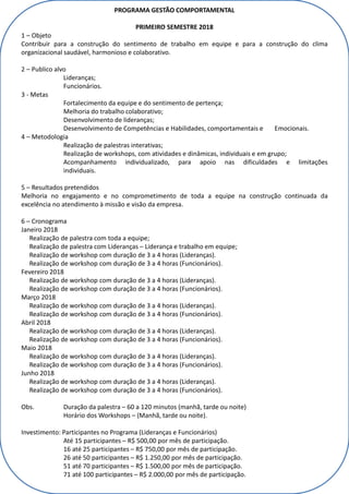 PROGRAMA GESTÃO COMPORTAMENTAL
PRIMEIRO SEMESTRE 2018
1 – Objeto
Contribuir para a construção do sentimento de trabalho em equipe e para a construção do clima
organizacional saudável, harmonioso e colaborativo.
2 – Publico alvo
Lideranças;
Funcionários.
3 - Metas
Fortalecimento da equipe e do sentimento de pertença;
Melhoria do trabalho colaborativo;
Desenvolvimento de lideranças;
Desenvolvimento de Competências e Habilidades, comportamentais e Emocionais.
4 – Metodologia
Realização de palestras interativas;
Realização de workshops, com atividades e dinâmicas, individuais e em grupo;
Acompanhamento individualizado, para apoio nas dificuldades e limitações
individuais.
5 – Resultados pretendidos
Melhoria no engajamento e no comprometimento de toda a equipe na construção continuada da
excelência no atendimento à missão e visão da empresa.
6 – Cronograma
Janeiro 2018
Realização de palestra com toda a equipe;
Realização de palestra com Lideranças – Liderança e trabalho em equipe;
Realização de workshop com duração de 3 a 4 horas (Lideranças).
Realização de workshop com duração de 3 a 4 horas (Funcionários).
Fevereiro 2018
Realização de workshop com duração de 3 a 4 horas (Lideranças).
Realização de workshop com duração de 3 a 4 horas (Funcionários).
Março 2018
Realização de workshop com duração de 3 a 4 horas (Lideranças).
Realização de workshop com duração de 3 a 4 horas (Funcionários).
Abril 2018
Realização de workshop com duração de 3 a 4 horas (Lideranças).
Realização de workshop com duração de 3 a 4 horas (Funcionários).
Maio 2018
Realização de workshop com duração de 3 a 4 horas (Lideranças).
Realização de workshop com duração de 3 a 4 horas (Funcionários).
Junho 2018
Realização de workshop com duração de 3 a 4 horas (Lideranças).
Realização de workshop com duração de 3 a 4 horas (Funcionários).
Obs. Duração da palestra – 60 a 120 minutos (manhã, tarde ou noite)
Horário dos Workshops – (Manhã, tarde ou noite).
Investimento: Participantes no Programa (Lideranças e Funcionários)
Até 15 participantes – R$ 500,00 por mês de participação.
16 até 25 participantes – R$ 750,00 por mês de participação.
26 até 50 participantes – R$ 1.250,00 por mês de participação.
51 até 70 participantes – R$ 1.500,00 por mês de participação.
71 até 100 participantes – R$ 2.000,00 por mês de participação.
 