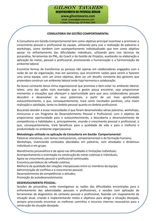 CONSULTORIA EM GESTÃO COMPORTAMENTAL
A Consultoria em Gestão Comportamental tem como objetivo principal incentivar e promover o
crescimento pessoal e profissional da equipe, utilizando para isso a realização de palestras e
workshops, como também com acompanhamento individualizado que tem como objetivo
apoiar no enfrentamento das dificuldades individuais, utilizando para isso técnicas da
psicanálise, ferramentas da PNL, do Coach e da Gestão de Projetos, auxiliando na elaboração e
aplicação de metas, pessoal e profissional, promovendo a humanização e a harmonização do
ambiente laboral.
Encontrar formas de transformar as pessoas não apenas em colaboradores engajados com a
razão de ser da organização, mas em parceiros, que encontrem razões para serem e fazerem
uma única equipe, com um único objetivo, deve ser um desafio constante dos gestores que
pretendam construir um ambiente laboral onde haja harmonia e colaboração.
Na busca constante desse clima organizacional que promova o bem-estar no ambiente laboral,
talvez, uma das ações mais acertadas que o gestor possa encontrar, seja proporcionar
momentos e situações que ofereçam a oportunidade para que seus colaboradores possam
descobrir e desenvolver os seus potenciais, a partir de um mais aprofundado
autoconhecimento, o que, consequentemente, trará como resultados positivos, uma maior
realização e satisfação, tanto no âmbito pessoal quanto no âmbito profissional.
Buscando atender à essas necessidades é que foram desenvolvidos várias palestras, workshops,
minicursos e um Programa de Desenvolvimento Pessoal e Profissional, com o objetivo de
proporcionar oportunidade para o autoconhecimento, a descoberta e desenvolvimento de
competências e habilidades e, principalmente, visando o crescimento pessoal e profissional, o
que, consequentemente, trará benefícios para a qualidade de vida e para a melhoria e
produtividade no ambiente organizacional.
Metodologia utilizada na aplicação da Consultoria em Gestão Comportamental:
Palestras interativas, com temas motivacionais, comportamentais e de formação humana;
Workshops, vivenciando conteúdos abordados em palestras, com atividades e dinâmicas
individuais e em grupo.
Atendimento psicanalítico e de apoio nas dificuldades e limitações individuais;
Acompanhamento e orientação na construção de metas coletivas e individuais;
Apoio ao crescimento pessoal e profissional continuado;
Encontros periódicos de reflexão coletiva;
Melhoria da qualidade das relações interpessoais entre os membros da equipe;
Administração de conflitos e o crescimento pessoal;
Desenvolvimento de competências e atitudes;
Promoção do autodesenvolvimento.
DESENVOLVIMENTO PESSOAL:
Sessões de psicanálise, onde investigamos as razões das dificuldades encontradas para o
enfrentamento das adversidades pessoais e profissionais, e sessões com aplicação de
ferramentas de diagnóstico do contexto pessoal e profissional, fazendo um mapeamento da
situação atual, criando e implementando metas e objetivos para atingir a situação desejada,
sempre procurando encontrar os melhores caminhos e recursos internos necessários para a
construção da situação desejada.
 