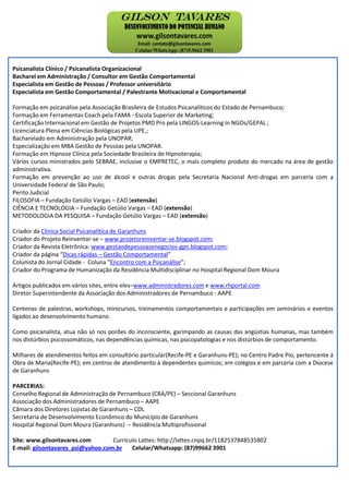 Psicanalista Clínico / Psicanalista Organizacional
Bacharel em Administração / Consultor em Gestão Comportamental
Especialista em Gestão de Pessoas / Professor universitário
Especialista em Gestão Comportamental / Palestrante Motivacional e Comportamental
Formação em psicanálise pela Associação Brasileira de Estudos Psicanalíticos do Estado de Pernambuco;
Formação em Ferramentas Coach pela FAMA - Escola Superior de Marketing;
Certificação Internacional em Gestão de Projetos PMD Pro pela LINGOS-Learning In NGOs/GEPAL ;
Licenciatura Plena em Ciências Biológicas pela UPE,;
Bacharelado em Administração pela UNOPAR;
Especialização em MBA Gestão de Pessoas pela UNOPAR.
Formação em Hipnose Clínica pela Sociedade Brasileira de Hipnoterapia;
Vários cursos ministrados pelo SEBRAE, inclusive o EMPRETEC, o mais completo produto do mercado na área de gestão
administrativa.
Formação em prevenção ao uso de álcool e outras drogas pela Secretaria Nacional Anti-drogas em parceria com a
Universidade Federal de São Paulo;
Perito Judicial
FILOSOFIA – Fundação Getúlio Vargas – EAD (extensão)
CIÊNCIA E TECNOLOGIA – Fundação Getúlio Vargas – EAD (extensão)
METODOLOGIA DA PESQUISA – Fundação Getúlio Vargas – EAD (extensão)
Criador da Clínica Social Psicanalítica de Garanhuns
Criador do Projeto Reinventar-se – www.projetoreinventar-se.blogspot.com;
Criador da Revista Eletrônica: www.gestaodepessoasenegocios-gpn.blogspot.com;
Criador da página “Dicas rápidas – Gestão Comportamental”
Colunista do Jornal Cidade - Coluna “Encontro com a Psicanálise”;
Criador do Programa de Humanização da Residência Multidisciplinar no Hospital Regional Dom Moura
Artigos publicados em vários sites, entre eles–www.administradores.com e www.rhportal.com
Diretor Superintendente da Associação dos Administradores de Pernambuco - AAPE
Centenas de palestras, workshops, minicursos, treinamentos comportamentais e participações em seminários e eventos
ligados ao desenvolvimento humano.
Como psicanalista, atua não só nos porões do inconsciente, garimpando as causas das angústias humanas, mas também
nos distúrbios psicossomáticos, nas dependências químicas, nas psicopatologias e nos distúrbios de comportamento.
Milhares de atendimentos feitos em consultório particular(Recife-PE e Garanhuns-PE); no Centro Padre Pio, pertencente á
Obra de Maria(Recife-PE); em centros de atendimento à dependentes químicos; em colégios e em parceria com a Diocese
de Garanhuns
PARCERIAS:
Conselho Regional de Administração de Pernambuco (CRA/PE) – Seccional Garanhuns
Associação dos Administradores de Pernambuco – AAPE
Câmara dos Diretores Lojistas de Garanhuns – CDL
Secretaria de Desenvolvimento Econômico do Município de Garanhuns
Hospital Regional Dom Moura (Garanhuns) – Residência Multiprofissional
Site: www.gilsontavares.com Currículo Lattes: http://lattes.cnpq.br/1182537848535802
E-mail: gilsontavares_psi@yahoo.com.br Celular/Whatsapp: (87)99662 3901
 