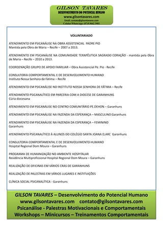 GILSON TAVARES – Desenvolvimento do Potencial Humano
www.gilsontavares.com contato@gilsontavares.com
Psicanálise - Palestras Motivacionais e Comportamentais
Workshops – Minicursos – Treinamentos Comportamentais
VOLUNTARIADO
ATENDIMENTO EM PSICANÁLISE NA OBRA ASSISTENCIAL PADRE PIO
Mantida pela Obra de Maria – Recife – 2007 a 2013.
ATENDIMENTO EM PSICANÁLISE NA COMUNIDADE TERAPÊUTICA SAGRADO CORAÇÃO - mantida pela Obra
de Maria – Recife – 2010 a 2013.
COORDENAÇÃO GRUPO DE APOIO FAMILIAR – Obra Assistencial Pe. Pio - Recife
CONSULTORIA COMPORTAMENTAL E DE DESENVOLVIMENTO HUMANO
Instituto Nossa Senhora de Fátima – Recife
ATENDIMENTO EM PSICANÁLISE NO INSTITUTO NOSSA SENHORA DE FÁTIMA – Recife
ATENDIMENTO PSICANALÍTICO EM PARCERIA COM A DIOCESE DE GARANHUNS
Cúria diocesana
ATENDIMENTO EM PSICANÁLISE NO CENTRO COMUNITÁRIO PE.DEHON – Garanhuns
ATENDIMENTO EM PSICANÁLISE NA FAZENDA DA ESPERANÇA – MASCULINO Garanhuns
ATENDIMENTO EM PSICANÁLISE NA FAZENDA DA ESPERANÇA – FEMININO
Garanhuns
ATENDIMENTO PSICANALÍTICO À ALUNOS DO COLÉGIO SANTA JOANA D,ARC Garanhuns
CONSULTORIA COMPORTAMENTAL E DE DESENVOLVIMENTO HUMANO
Hospital Regional Dom Moura – Garanhuns
PROGRAMA DE HUMANIZAÇÃO NO AMBIENTE HOSPITALAR
Residência Multiprofissional Hospital Regional Dom Moura – Garanhuns
REALIZAÇÃO DE OFICINAS EM VÁRIOS CRAS DE GARANHUNS
REALIZAÇÃO DE PALESTRAS EM VÁRIOS LUGARES E INSTITUIÇÕES
CLÍNICA SOCIAL PSICANALÍTICA - Garanhuns
 