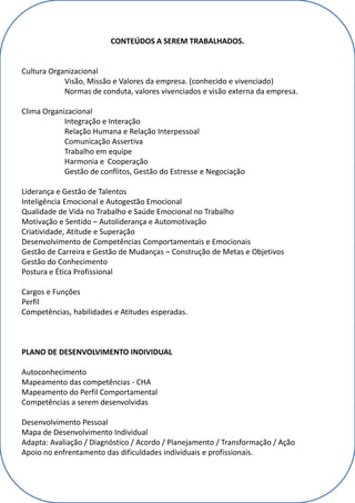 CONTEÚDOS A SEREM TRABALHADOS.
Cultura Organizacional
Visão, Missão e Valores da empresa. (conhecido e vivenciado)
Normas de conduta, valores vivenciados e visão externa da empresa.
Clima Organizacional
Integração e Interação
Relação Humana e Relação Interpessoal
Comunicação Assertiva
Trabalho em equipe
Harmonia e Cooperação
Gestão de conflitos, Gestão do Estresse e Negociação
Liderança e Gestão de Talentos
Inteligência Emocional e Autogestão Emocional
Qualidade de Vida no Trabalho e Saúde Emocional no Trabalho
Motivação e Sentido – Autoliderança e Automotivação
Criatividade, Atitude e Superação
Desenvolvimento de Competências Comportamentais e Emocionais
Gestão de Carreira e Gestão de Mudanças – Construção de Metas e Objetivos
Gestão do Conhecimento
Postura e Ética Profissional
Cargos e Funções
Perfil
Competências, habilidades e Atitudes esperadas.
PLANO DE DESENVOLVIMENTO INDIVIDUAL
Autoconhecimento
Mapeamento das competências - CHA
Mapeamento do Perfil Comportamental
Competências a serem desenvolvidas
Desenvolvimento Pessoal
Mapa de Desenvolvimento Individual
Adapta: Avaliação / Diagnóstico / Acordo / Planejamento / Transformação / Ação
Apoio no enfrentamento das dificuldades individuais e profissionais.
 