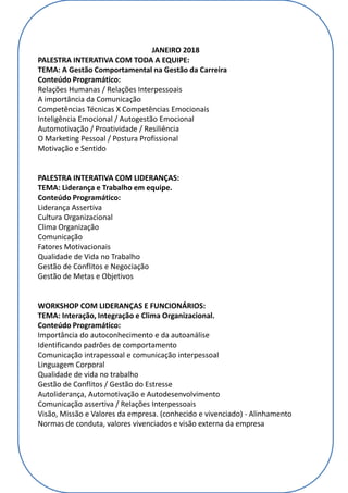 JANEIRO 2018
PALESTRA INTERATIVA COM TODA A EQUIPE:
TEMA: A Gestão Comportamental na Gestão da Carreira
Conteúdo Programático:
Relações Humanas / Relações Interpessoais
A importância da Comunicação
Competências Técnicas X Competências Emocionais
Inteligência Emocional / Autogestão Emocional
Automotivação / Proatividade / Resiliência
O Marketing Pessoal / Postura Profissional
Motivação e Sentido
PALESTRA INTERATIVA COM LIDERANÇAS:
TEMA: Liderança e Trabalho em equipe.
Conteúdo Programático:
Liderança Assertiva
Cultura Organizacional
Clima Organização
Comunicação
Fatores Motivacionais
Qualidade de Vida no Trabalho
Gestão de Conflitos e Negociação
Gestão de Metas e Objetivos
WORKSHOP COM LIDERANÇAS E FUNCIONÁRIOS:
TEMA: Interação, Integração e Clima Organizacional.
Conteúdo Programático:
Importância do autoconhecimento e da autoanálise
Identificando padrões de comportamento
Comunicação intrapessoal e comunicação interpessoal
Linguagem Corporal
Qualidade de vida no trabalho
Gestão de Conflitos / Gestão do Estresse
Autoliderança, Automotivação e Autodesenvolvimento
Comunicação assertiva / Relações Interpessoais
Visão, Missão e Valores da empresa. (conhecido e vivenciado) - Alinhamento
Normas de conduta, valores vivenciados e visão externa da empresa
 