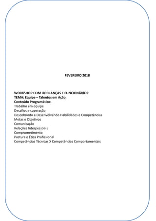 FEVEREIRO 2018
WORKSHOP COM LIDERANÇAS E FUNCIONÁRIOS:
TEMA: Equipe – Talentos em Ação.
Conteúdo Programático:
Trabalho em equipe
Desafios e superação
Descobrindo e Desenvolvendo Habilidades e Competências
Metas e Objetivos
Comunicação
Relações Interpessoais
Comprometimento
Postura e Ética Profissional
Competências Técnicas X Competências Comportamentais
 