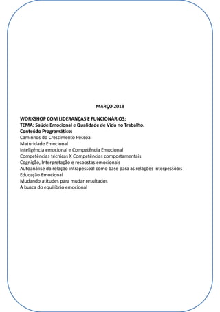 MARÇO 2018
WORKSHOP COM LIDERANÇAS E FUNCIONÁRIOS:
TEMA: Saúde Emocional e Qualidade de Vida no Trabalho.
Conteúdo Programático:
Caminhos do Crescimento Pessoal
Maturidade Emocional
Inteligência emocional e Competência Emocional
Competências técnicas X Competências comportamentais
Cognição, Interpretação e respostas emocionais
Autoanálise da relação intrapessoal como base para as relações interpessoais
Educação Emocional
Mudando atitudes para mudar resultados
A busca do equilíbrio emocional
 
