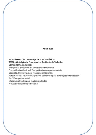 ABRIL 2018
WORKSHOP COM LIDERANÇAS E FUNCIONÁRIOS:
TEMA: A Inteligência Emocional no Ambiente de Trabalho.
Conteúdo Programático:
Inteligência emocional e Competência Emocional
Competências técnicas X Competências comportamentais
Cognição, Interpretação e respostas emocionais
Autoanálise da relação intrapessoal como base para as relações interpessoais
Perfil Comportamental
Mudando atitudes para mudar resultados
A busca do equilíbrio emocional
 