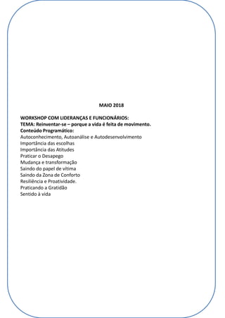 MAIO 2018
WORKSHOP COM LIDERANÇAS E FUNCIONÁRIOS:
TEMA: Reinventar-se – porque a vida é feita de movimento.
Conteúdo Programático:
Autoconhecimento, Autoanálise e Autodesenvolvimento
Importância das escolhas
Importância das Atitudes
Praticar o Desapego
Mudança e transformação
Saindo do papel de vítima
Saindo da Zona de Conforto
Resiliência e Proatividade.
Praticando a Gratidão
Sentido à vida
 