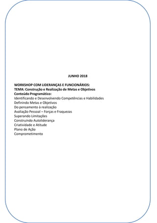 JUNHO 2018
WORKSHOP COM LIDERANÇAS E FUNCIONÁRIOS:
TEMA: Construção e Realização de Metas e Objetivos
Conteúdo Programático:
Identificando e Desenvolvendo Competências e Habilidades
Definindo Metas e Objetivos
Do pensamento à realização
Avaliação Pessoal – Forças e Fraquezas
Superando Limitações
Construindo Autoliderança
Criatividade e Atitude
Plano de Ação
Comprometimento
 